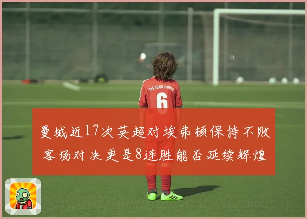 曼城近17次英超对埃弗顿保持不败 客场对决更是8连胜能否延续辉煌记录