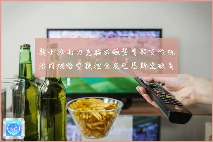 骑士抢七力克猛龙强势晋级艾伦统治内线哈登稳控全场巴恩斯空砍高分
