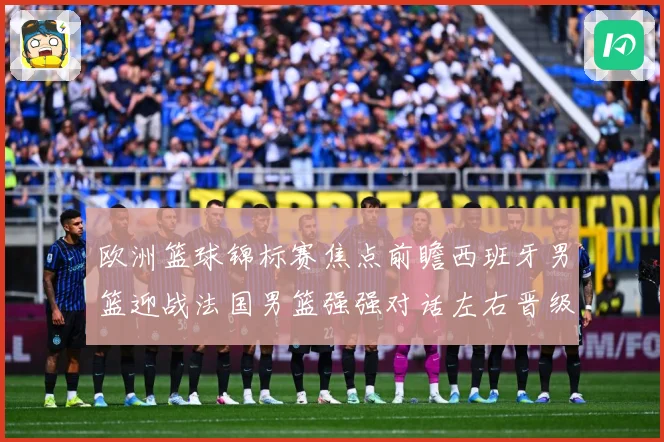 欧洲篮球锦标赛焦点前瞻西班牙男篮迎战法国男篮强强对话左右晋级走势