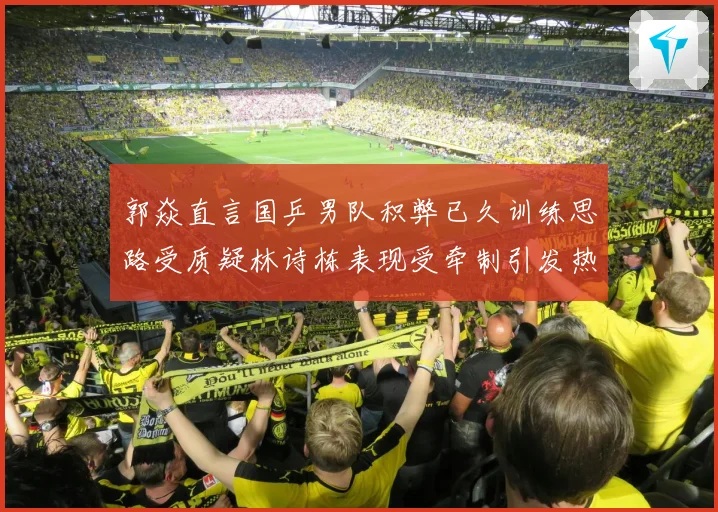 郭焱直言国乒男队积弊已久训练思路受质疑林诗栋表现受牵制引发热议