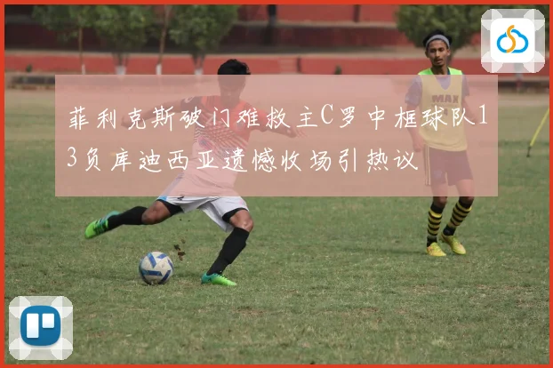 菲利克斯破门难救主C罗中框球队13负库迪西亚遗憾收场引热议