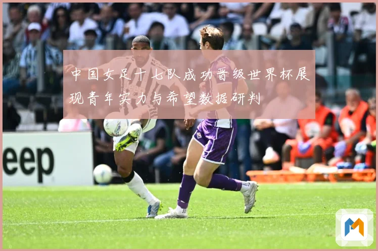 中国女足十七队成功晋级世界杯展现青年实力与希望数据研判