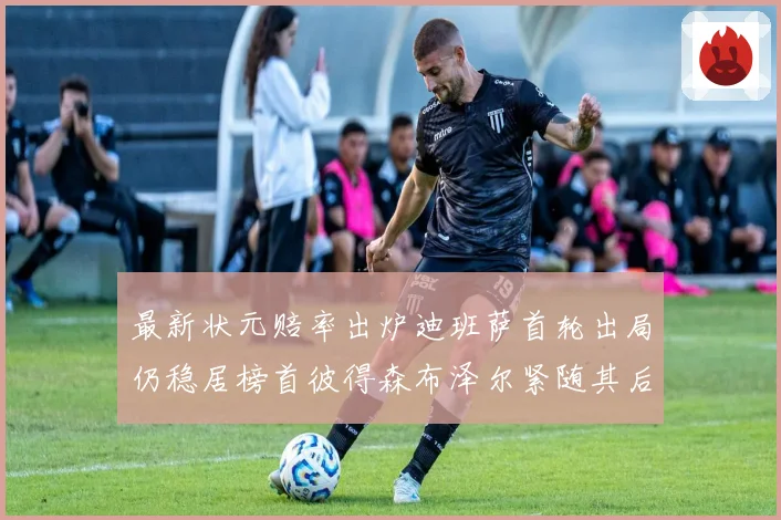 最新状元赔率出炉迪班萨首轮出局仍稳居榜首彼得森布泽尔紧随其后