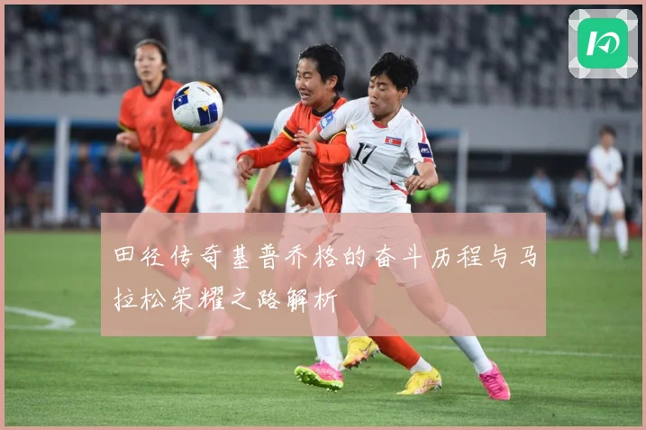 田径传奇基普乔格的奋斗历程与马拉松荣耀之路解析