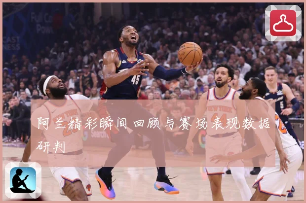 阿兰精彩瞬间回顾与赛场表现数据研判