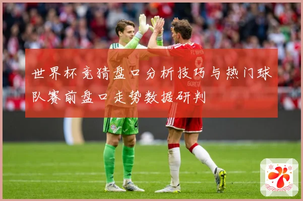 世界杯竞猜盘口分析技巧与热门球队赛前盘口走势数据研判