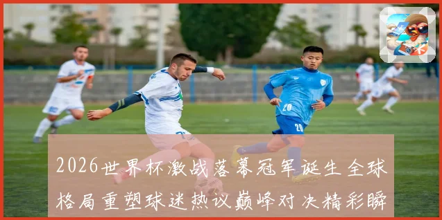 2026世界杯激战落幕冠军诞生全球格局重塑球迷热议巅峰对决精彩瞬间回顾