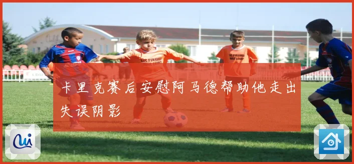 卡里克赛后安慰阿马德帮助他走出失误阴影