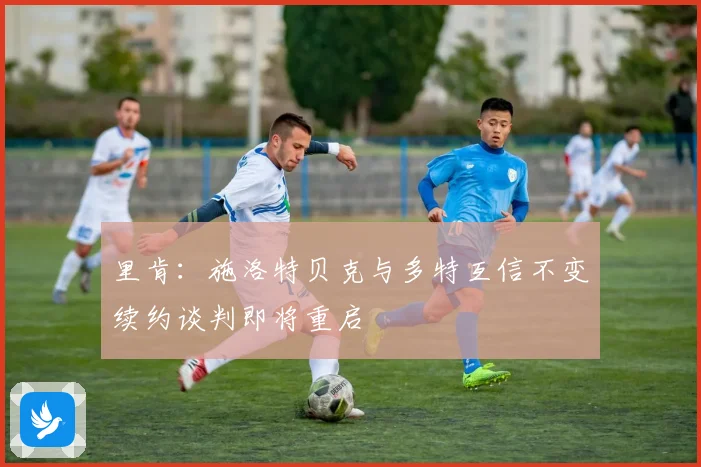 里肯：施洛特贝克与多特互信不变续约谈判即将重启