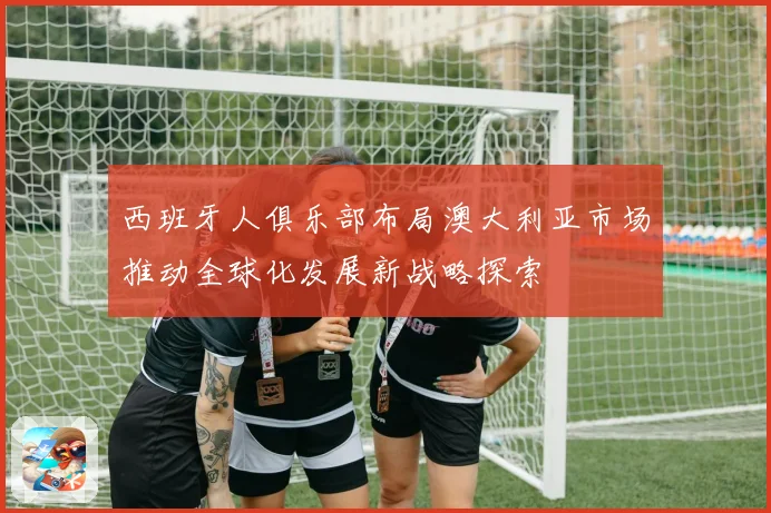 西班牙人俱乐部布局澳大利亚市场推动全球化发展新战略探索