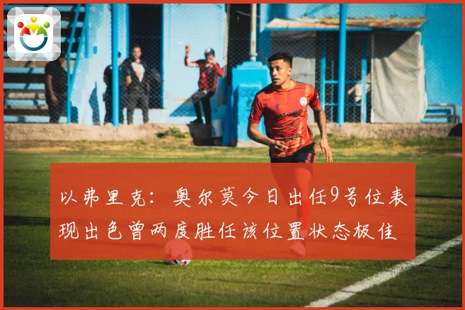 以弗里克：奥尔莫今日出任9号位表现出色曾两度胜任该位置状态极佳