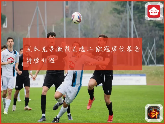 五队竞争激烈五选二 欧冠席位悬念持续升温
