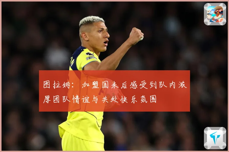 图拉姆：加盟国米后感受到队内浓厚团队情谊与共处快乐氛围