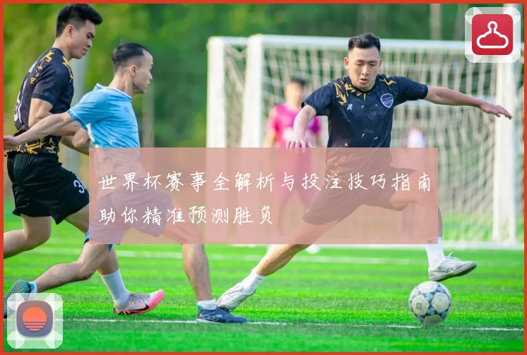 世界杯赛事全解析与投注技巧指南助你精准预测胜负