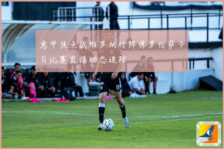 意甲焦点战维罗纳对阵佛罗伦萨今日比赛直播动态追踪